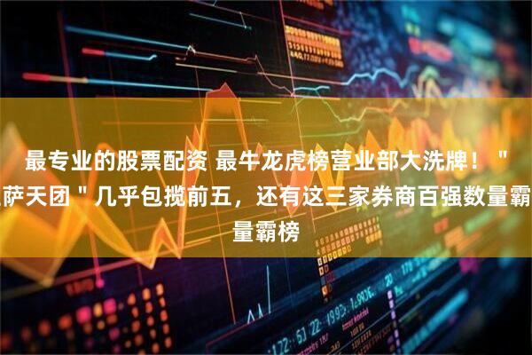 最专业的股票配资 最牛龙虎榜营业部大洗牌！＂拉萨天团＂几乎包揽前五，还有这三家券商百强数量霸榜