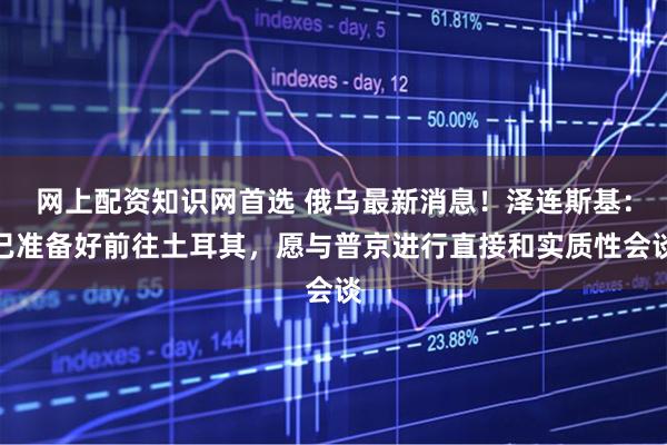 网上配资知识网首选 俄乌最新消息！泽连斯基：已准备好前往土耳其，愿与普京进行直接和实质性会谈