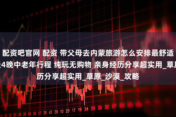 配资吧官网 配资 带父母去内蒙旅游怎么安排最舒适 内蒙旅游5天4晚中老年行程 纯玩无购物 亲身经历分享超实用_草原_沙漠_攻略