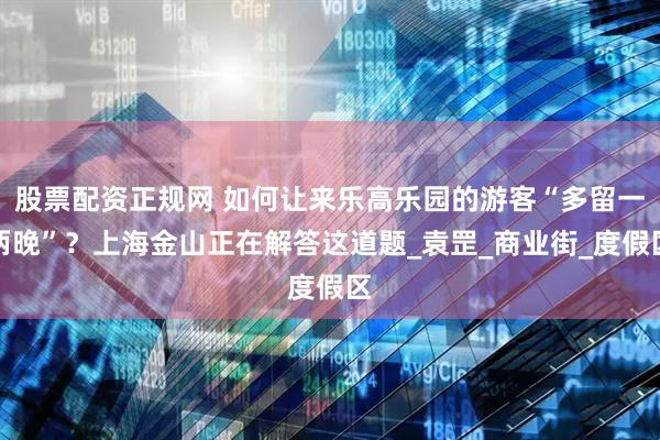 股票配资正规网 如何让来乐高乐园的游客“多留一两晚”？上海金山正在解答这道题_袁罡_商业街_度假区