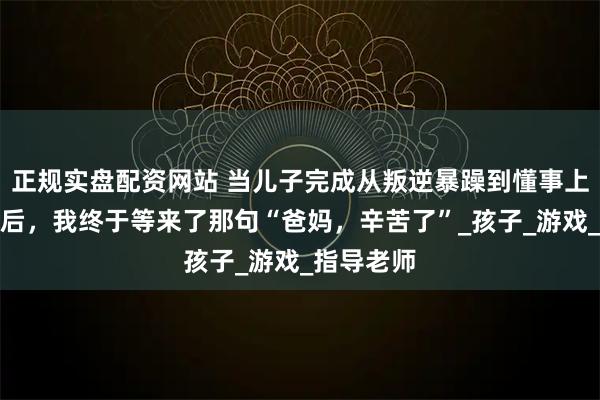 正规实盘配资网站 当儿子完成从叛逆暴躁到懂事上进的转变后，我终于等来了那句“爸妈，辛苦了”_孩子_游戏_指导老师