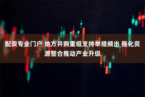 配资专业门户 地方并购重组支持举措频出 强化资源整合推动产业升级
