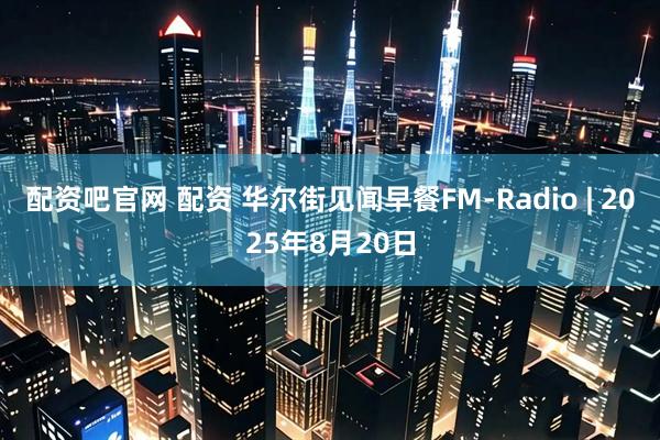 配资吧官网 配资 华尔街见闻早餐FM-Radio | 2025年8月20日