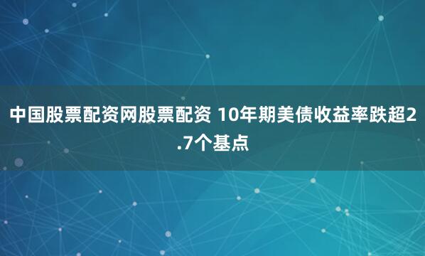 中国股票配资网股票配资 10年期美债收益率跌超2.7个基点