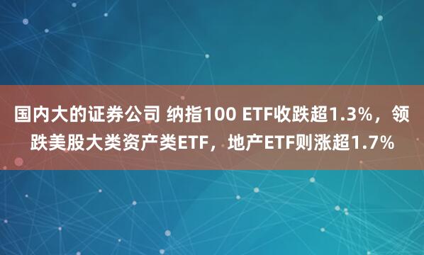 国内大的证券公司 纳指100 ETF收跌超1.3%，领跌美股大类资产类ETF，地产ETF则涨超1.7%