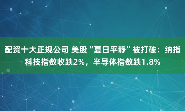 配资十大正规公司 美股“夏日平静”被打破：纳指科技指数收跌2%，半导体指数跌1.8%