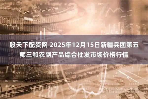 股天下配资网 2025年12月15日新疆兵团第五师三和农副产品综合批发市场价格行情