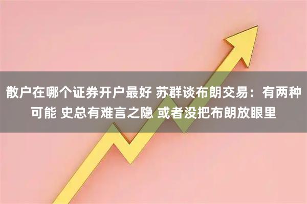 散户在哪个证券开户最好 苏群谈布朗交易：有两种可能 史总有难言之隐 或者没把布朗放眼里