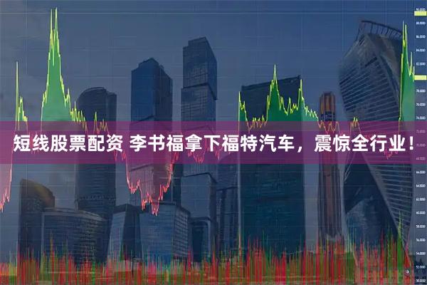 短线股票配资 李书福拿下福特汽车，震惊全行业！