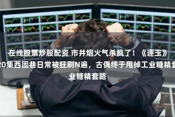 在线股票炒股配资 市井烟火气杀疯了！《逐玉》前20集西固巷日常被狂刷N遍，古偶终于甩掉工业糖精套路