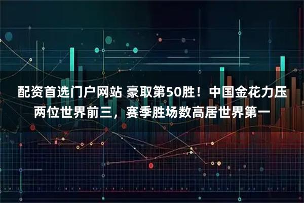 配资首选门户网站 豪取第50胜！中国金花力压两位世界前三，赛季胜场数高居世界第一