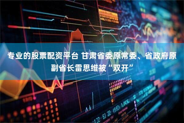 专业的股票配资平台 甘肃省委原常委、省政府原副省长雷思维被“双开”