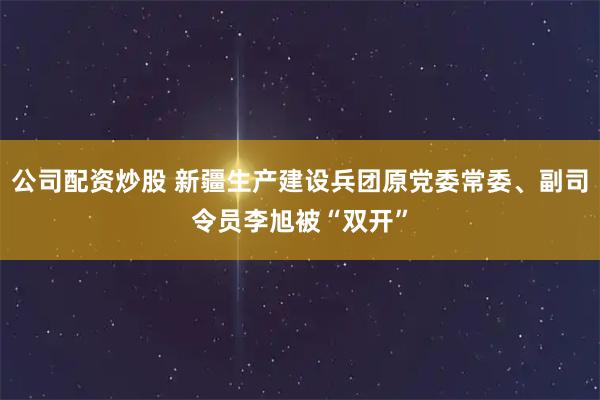 公司配资炒股 新疆生产建设兵团原党委常委、副司令员李旭被“双开”